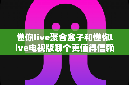 懂你live聚合盒子和懂你live电视版哪个更值得信赖？全面对比分析与选购避坑指南