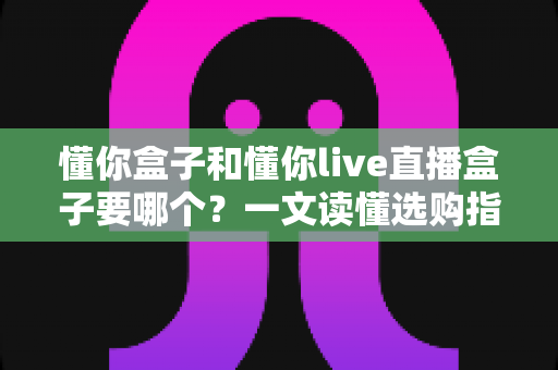 懂你盒子和懂你live直播盒子要哪个?一文读懂选购指南,帮你轻松做出正确选择 懂你盒子和懂你live直播盒子要哪个?一文读懂选购指南,帮你轻松做出正确选择
