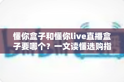 懂你盒子和懂你live直播盒子要哪个?一文读懂选购指南,帮你轻松做出正确选择 懂你盒子和懂你live直播盒子要哪个?一文读懂选购指南,帮你轻松做出正确选择