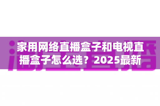 家用网络直播盒子和电视直播盒子怎么选？2025最新家庭观影盒子选购全攻略，一文看懂差异、避开套路不花冤枉钱