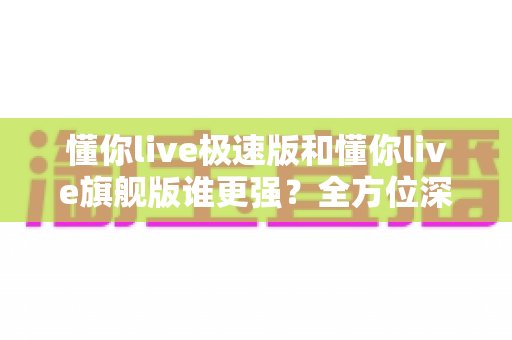 懂你live极速版和懂你live旗舰版谁更强？全方位深度对比评测，看完秒懂怎么选