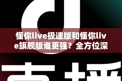 懂你live极速版和懂你live旗舰版谁更强？全方位深度对比评测，看完秒懂怎么选