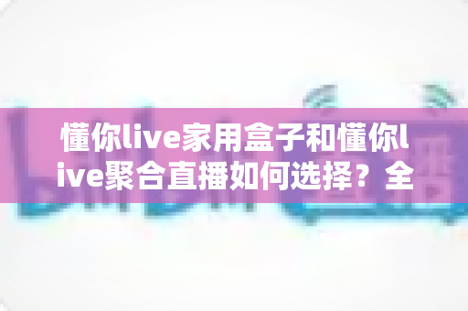 懂你live家用盒子和懂你live聚合直播如何选择？全方位对比解析帮你找到最佳观影方案