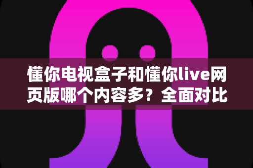 懂你电视盒子和懂你live网页版哪个内容多？全面对比帮你选对平台畅享更多精彩