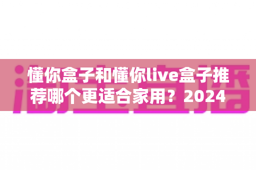 懂你盒子和懂你live盒子推荐哪个更适合家用?2024年家庭电视盒子选购深度评测指南 懂你盒子和懂你live盒子推荐哪个更适合家用?2024年家庭电视盒子选购深度评测指南