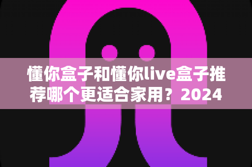 懂你盒子和懂你live盒子推荐哪个更适合家用?2024年家庭电视盒子选购深度评测指南 懂你盒子和懂你live盒子推荐哪个更适合家用?2024年家庭电视盒子选购深度评测指南