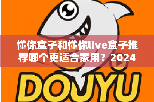 懂你盒子和懂你live盒子推荐哪个更适合家用？2024年家庭电视盒子选购深度评测指南