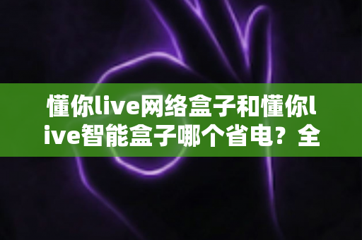 懂你live网络盒子和懂你live智能盒子哪个省电？全面解析功耗差异与实用省电指南