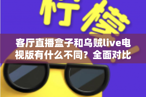 客厅直播盒子和乌贼live电视版有什么不同？全面对比解析，帮你选对客厅大屏观影方案