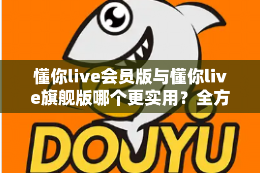 懂你live会员版与懂你live旗舰版哪个更实用？全方位深度对比帮你选对版本