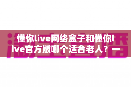 懂你live网络盒子和懂你live官方版哪个适合老人?一份专为长辈准备的选购与使用指南 懂你live网络盒子和懂你live官方版哪个适合老人?一份专为长辈准备的选购与使用指南
