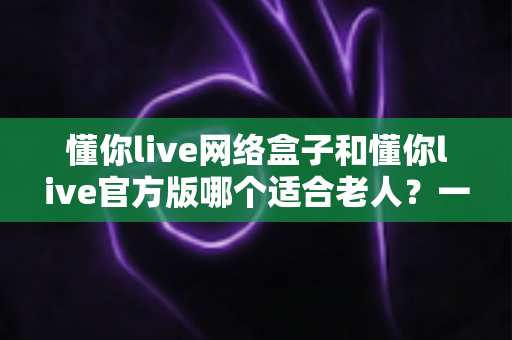 懂你live网络盒子和懂你live官方版哪个适合老人?一份专为长辈准备的选购与使用指南 懂你live网络盒子和懂你live官方版哪个适合老人?一份专为长辈准备的选购与使用指南
