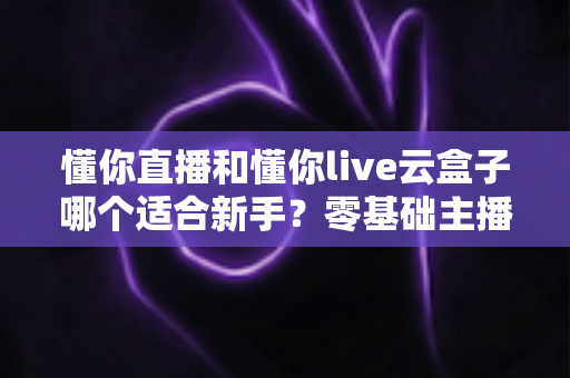 懂你直播和懂你live云盒子哪个适合新手?零基础主播的设备选择完全指南 懂你直播和懂你live云盒子哪个适合新手?零基础主播的设备选择完全指南