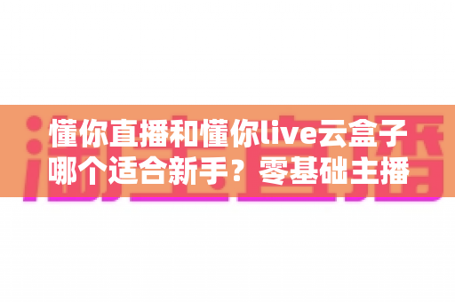 懂你直播和懂你live云盒子哪个适合新手？零基础主播的设备选择完全指南