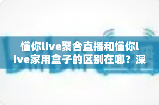 懂你live聚合直播和懂你live家用盒子的区别在哪?深度解析两大产品形态,帮你选对不选贵 懂你live聚合直播和懂你live家用盒子的区别在哪?深度解析两大产品形态,帮你选对不选贵