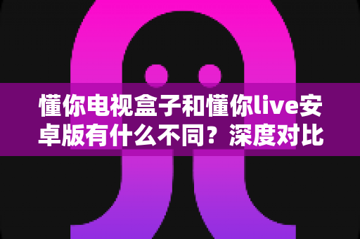 懂你电视盒子和懂你live安卓版有什么不同？深度对比解析帮你选对版本
