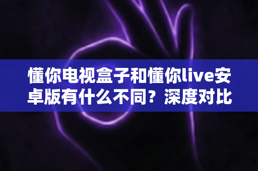 懂你电视盒子和懂你live安卓版有什么不同？深度对比解析帮你选对版本