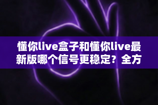 懂你live盒子和懂你live最新版哪个信号更稳定？全方位深度对比与实用选购指南