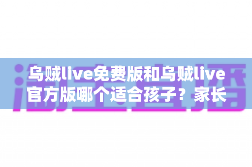 乌贼live免费版和乌贼live官方版哪个适合孩子？家长必读的全面对比与安全选择指南