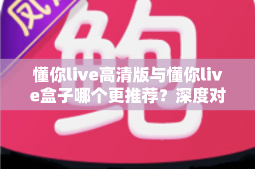 懂你live高清版与懂你live盒子哪个更推荐？深度对比测评帮你一次选对直播装备