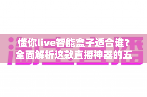 懂你live智能盒子适合谁？全面解析这款直播神器的五类理想用户与选购建议