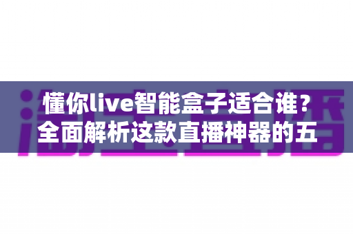 懂你live智能盒子适合谁？全面解析这款直播神器的五类理想用户与选购建议