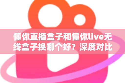 懂你直播盒子和懂你live无线盒子换哪个好?深度对比评测与避坑选购指南全解析 懂你直播盒子和懂你live无线盒子换哪个好?深度对比评测与避坑选购指南全解析