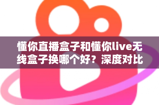 懂你直播盒子和懂你live无线盒子换哪个好？深度对比评测与避坑选购指南全解析
