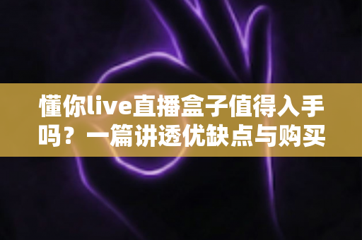 懂你live直播盒子值得入手吗？一篇讲透优缺点与购买建议的深度测评指南