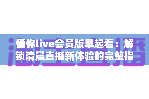 懂你live会员版早起看：解锁清晨直播新体验的完整指南