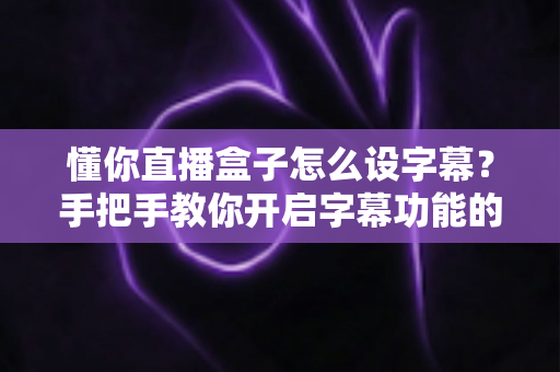 懂你直播盒子怎么设字幕?手把手教你开启字幕功能的完整教程 懂你直播盒子怎么设字幕?手把手教你开启字幕功能的完整教程