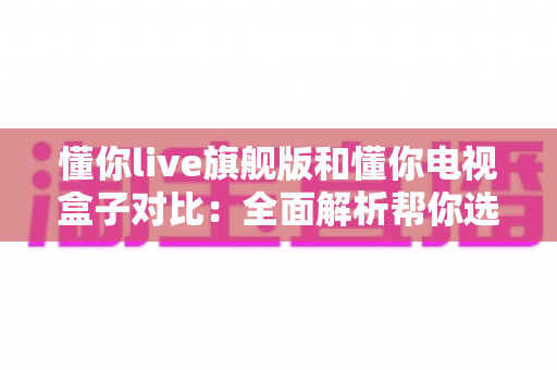 懂你live旗舰版和懂你电视盒子对比：全面解析帮你选出最适合的家庭影音设备