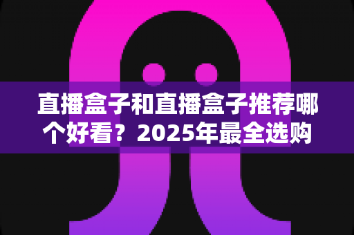 直播盒子和直播盒子推荐哪个好看？2025年最全选购指南助你找到心仪之选