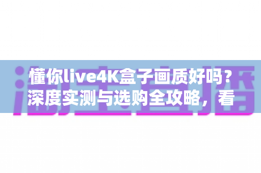 懂你live4K盒子画质好吗？深度实测与选购全攻略，看完再决定！