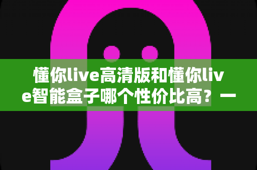 懂你live高清版和懂你live智能盒子哪个性价比高？一文看懂真实差距，选对不花冤枉钱