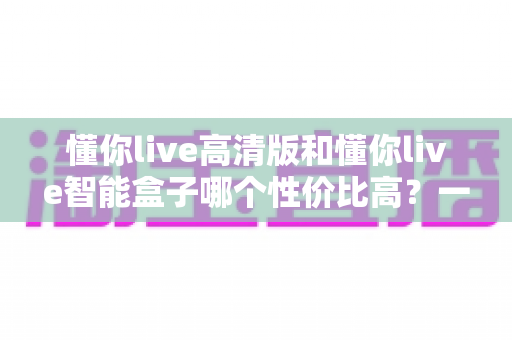 懂你live高清版和懂你live智能盒子哪个性价比高？一文看懂真实差距，选对不花冤枉钱