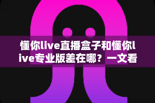 懂你live直播盒子和懂你live专业版差在哪?一文看懂两大版本的核心区别与选购指南 懂你live直播盒子和懂你live专业版差在哪?一文看懂两大版本的核心区别与选购指南