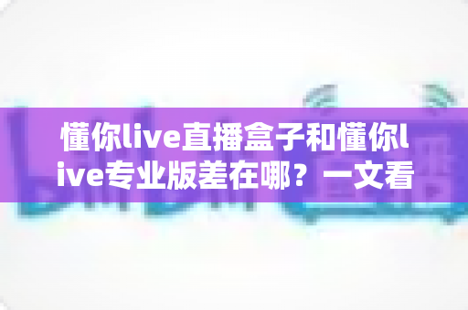 懂你live直播盒子和懂你live专业版差在哪？一文看懂两大版本的核心区别与选购指南
