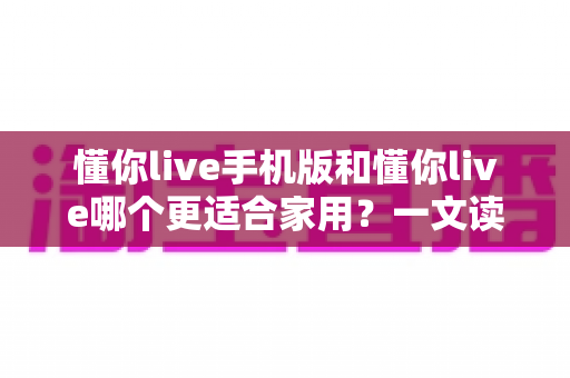 懂你live手机版和懂你live哪个更适合家用？一文读懂两者差异与选择指南