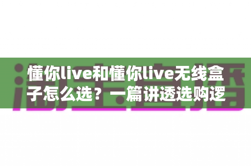 懂你live和懂你live无线盒子怎么选?一篇讲透选购逻辑的实用对比指南 懂你live和懂你live无线盒子怎么选?一篇讲透选购逻辑的实用对比指南