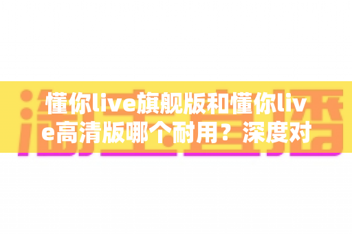 懂你live旗舰版和懂你live高清版哪个耐用？深度对比解析，帮你选对不踩坑