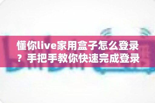 懂你live家用盒子怎么登录？手把手教你快速完成登录，畅享大屏观影新体验