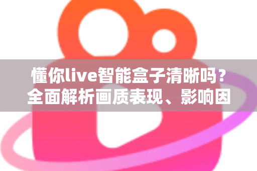 懂你live智能盒子清晰吗？全面解析画质表现、影响因素与实用优化指南
