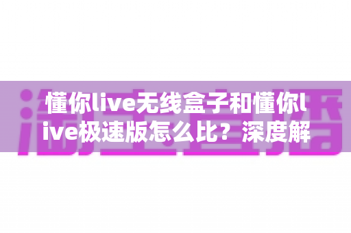 懂你live无线盒子和懂你live极速版怎么比？深度解析两大版本差异，帮你选对直播工具