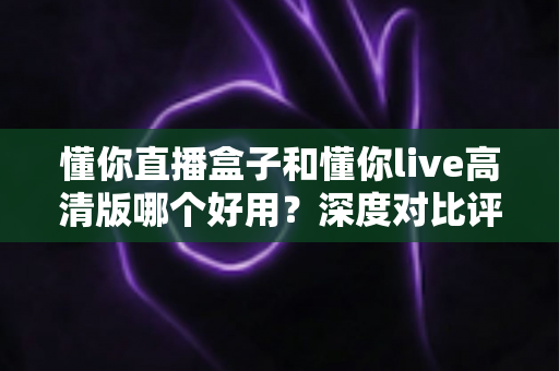 懂你直播盒子和懂你live高清版哪个好用?深度对比评测助你轻松选择 懂你直播盒子和懂你live高清版哪个好用?深度对比评测助你轻松选择