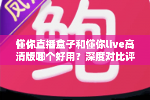 懂你直播盒子和懂你live高清版哪个好用？深度对比评测助你轻松选择