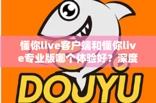 懂你live客户端和懂你live专业版哪个体验好?深度对比分析助你选对版本不踩坑 懂你live客户端和懂你live专业版哪个体验好?深度对比分析助你选对版本不踩坑
