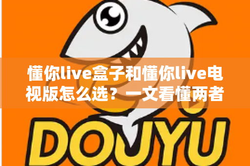懂你live盒子和懂你live电视版怎么选?一文看懂两者区别与最佳选择方案 懂你live盒子和懂你live电视版怎么选?一文看懂两者区别与最佳选择方案