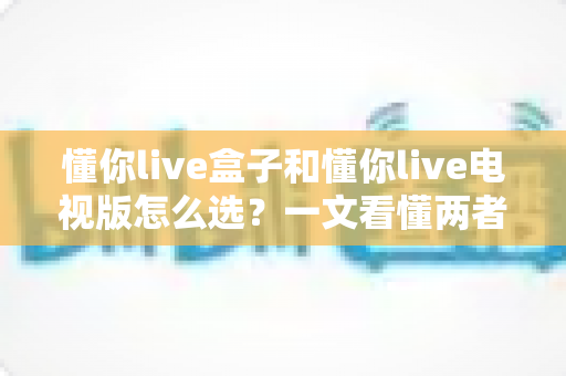 懂你live盒子和懂你live电视版怎么选？一文看懂两者区别与最佳选择方案