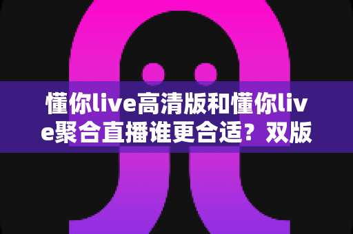 懂你live高清版和懂你live聚合直播谁更合适？双版本深度对比帮你选对不踩坑